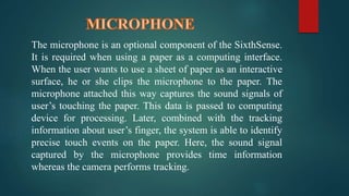 The microphone is an optional component of the SixthSense. 
It is required when using a paper as a computing interface. 
When the user wants to use a sheet of paper as an interactive 
surface, he or she clips the microphone to the paper. The 
microphone attached this way captures the sound signals of 
user’s touching the paper. This data is passed to computing 
device for processing. Later, combined with the tracking 
information about user’s finger, the system is able to identify 
precise touch events on the paper. Here, the sound signal 
captured by the microphone provides time information 
whereas the camera performs tracking. 
 