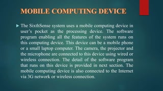  The SixthSense system uses a mobile computing device in 
user’s pocket as the processing device. The software 
program enabling all the features of the system runs on 
this computing device. This device can be a mobile phone 
or a small laptop computer. The camera, the projector and 
the microphone are connected to this device using wired or 
wireless connection. The detail of the software program 
that runs on this device is provided in next section. The 
mobile computing device is also connected to the Internet 
via 3G network or wireless connection. 
 