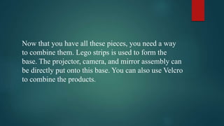 Now that you have all these pieces, you need a way 
to combine them. Lego strips is used to form the 
base. The projector, camera, and mirror assembly can 
be directly put onto this base. You can also use Velcro 
to combine the products. 
 
