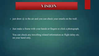  just draw @ in the air and you can check your emails on the wall. 
 Just make a frame with your hands or fingers to click a photograph. 
You can check any travelling related information as flight delay etc. 
on your hand only. 
 