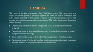 The camera is the key input device of the SixthSense system. The camera acts as a 
digital eye of the system. It basically captures the scene the user is looking at. The 
video stream captured by the camera is passed to mobile computing device which 
does the appropriate computer vision computation. The major functions of the camera 
can be listed as: 
 Captures user’s hand movements and gestures (used in reorganization of user 
gestures) 
 Captures the scene in front and objects the user is interacting with (used in object 
reorganization and tracking) 
 Takes a photo of the scene in front when the user performs a ‘framing’ gesture 
 Captures the scene of projected interface (used to correct the alignment, placement 
and look and feel of the projected interface components) 
 