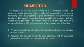 The projector is the key output device of the SixthSense system. The 
projector visually augments surfaces, walls and physical objects the user is 
interacting with by projecting digital information and graphical user 
interfaces. The mobile computing device provides the projector with the 
content to be projected. The projector unit used in prototype runs on a 
rechargeable battery. The major functions of the projector can be listed as: 
 Projects graphical user interface of the selected application onto surfaces 
or walls in front 
 Augments the physical objects the user interacting with by projecting 
just-in-time and related information from the Internet 
 
