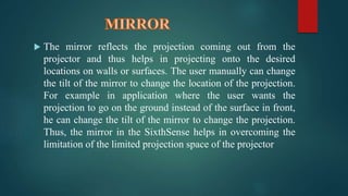  The mirror reflects the projection coming out from the 
projector and thus helps in projecting onto the desired 
locations on walls or surfaces. The user manually can change 
the tilt of the mirror to change the location of the projection. 
For example in application where the user wants the 
projection to go on the ground instead of the surface in front, 
he can change the tilt of the mirror to change the projection. 
Thus, the mirror in the SixthSense helps in overcoming the 
limitation of the limited projection space of the projector 
 