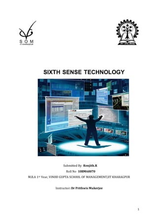                                                                                             <br />               SIXTH SENSE TECHNOLOGY<br />            <br />                                                                                             <br />   Submitted By  Renjith.R<br />    Roll No  10BM60070  <br />M.B.A 1st Year, VINOD GUPTA SCHOOL OF MANAGEMENT,IIT KHARAGPUR<br />Instructor: Dr Prithwis Mukerjee                                                                             <br />                                 SIXTH SENSE TECHNOLOGY<br />Abstract<br />Every one of us are aware of the five basic senses – seeing, feeling, smelling, tasting and hearing. These senses have evolved through millions of years. Whenever we encounter a new object/experience our natural senses tries to analysis that experience and the information that is obtained is used to modify our interaction with the environment. But in this new age of technologies the most important information that helps one to make right decision is something that cannot be perceived and analysed by our natural senses. That information is the data in the digital form, and it is available to everyone through sources like internet. The sixth sense technology concept is an effort to connect this data in the digital world in to the real world. <br />Introduction<br />Although miniaturized versions of computers help us to connect to the digital world even while we are travelling there aren’t any device as of now which gives a direct link between the digital world and our physical interaction with the real world. Usually the information’s are stored traditionally on a paper or a digital storage device.   Sixth sense technology helps to bridge this gap between tangible and non-tangible world. Sixth Sense device is basically a wearable gestural interface that connects  the physical world around us with digital information and lets us use natural hand gestures to interact with this information .The sixth sense technology was developed by Pranav Mistry, a PhD student in the Fluid Interfaces Group at the MIT Media Lab. The sixth sense technology has a Web 4.0 view of human and machine interactions. SixthSense integrates digital information into the physical world and its objects, making the entire world your computer. It can turn any surface into a touch-screen for computing, controlled by simple hand gestures. It is not a technology which is aimed at changing human habits but causing computers and other machines to adapt to human needs .It also supports multi user and multi touch provisions. Sixth Sense device is a mini-projector coupled with a camera and a cell phone—which acts as the computer and your connection to the Cloud, all the information stored on the web. The current prototype costs around $350.  The Sixth Sense prototype is used to implement several applications that have shown  the usefulness, viability and flexibility of the system. <br />                                          SIXTH SENSE DEVICES<br />'SixthSense' is a wearable gestural interface that augments the physical world around us with digital information and lets us use natural hand gestures to interact with that information The hardware components are coupled in a pendant like mobile wearable device. The SixthSense prototype is comprised of a pocket projector, a mirror,colord marker and a camera. The camera, mirror and projector is connected wirelessly to a blue tooth smart phone device that can easily fit into the user’s pocket. A software then processes the data that is collected by the capturing device and produces analysis.The software that is used in sixth sense device is open source type. <br />Camera<br />It captures the image of the object in view and track the user’s hand gesture. The camera recognizes individuals, images, pictures, gestures that user makes with his hand. The camera then sends this data to a smart phone for processing. Basically the camera forms a digital eye which connects to the world of digital information.<br />Coloured Marker <br />There are colour markers placed at the tip of users finger. Marking the user’s fingers with red, yellow green and blue coloured tape helps the webcam to recognize the hand gestures .The movements and arrangement of these markers are interpreted into gestures that act as a interaction instruction for the projected application interfaces.<br />Mobile Component<br />The SixthSense device consists of a web enabled smart phone which process the data send by the camera. The smart phone searches the web and interprets the hand gestures with help of the coloured markers placed at the finger tips.<br />Projector<br />The information that is interpreted through the smart phone can be projected into any surface. The projector projects the visual information enabling surfaces and physical objects to be used as interfaces. The projector itself consists of a battery which have 3 hours of battery life .A tiny LED projector displays the data sent from the smart phone on any surface in view- object, wall or person. The downward facing projector projects the image on to a mirror.<br />        Using palm for dialling a number<br />Mirror<br />The usage of a mirror is important as the projector dangles pointing downwards from the neck. The mirror reflects the image on to a desire surface.Thus finally the digital image is freed from its confines and placed in the physical world.<br />Technologies that are related to  Sixth Sense Devices<br />Augmented Reality<br />The augmented Reality is a visualization technology that allows the user to experience the virtual experience added over real world in real time. With the help of advanced AR technology the information about the surrounding real world of the user becomes interactive and digitally usable. Artificial information about the environment and the objects in it can be stored and retrieved as an information layer on top of the real world view. When we compare the spectrum between virtual reality, which creates immersive, computer-generated environments, and the real world, augmented reality is closer to the real world. Augmented reality adds graphics, sounds, haptic feedback and smell to the natural world as it exists. Both video games and cell phones are driving the development of augmented reality. The augmented systems will also superimpose graphics for every perspective available and try  adjust to every movement of the user's head and eyes. The three basic components of an augmented reality system are the head-mounted display, tracking system and mobile computer for the hardware. The main goal of this new technology is to merge these three components into a highly portable unit much like a combination of a high tech Walkman and an ordinary pair or eyeglasses. The head-mounted display used in augmented reality systems will enable the user to view superimposed graphics and text created by the system. Another component of an augmented reality system is its tracking and orientation system. This system pinpoints the user's location in reference to his surroundings and additionally tracks the user's eye and head movements. Augmented reality systems will need highly mobile computers. As of now many computers aren’t there to satisfy to provide this option.<br />Gesture Recognition<br />It is a technology which is aimed at interpreting human gestures with the help of mathematical algorithms. Gesture recognition technique basically focuses on the emotion recognition from the face and hand gesture recognition. Gender recognition technique enables humans to interact with computers in a more direct way without using any external interfacing devices. It can provide a much better alternative to text user interfaces and graphical user interface which requires the need of a keyboard or mouse to interact with the computer. Interfaces which solely depends on the gestures requires precise hand pose tracking. In the early versions of gesture recognition process special type of hand gloves which provide information about hand position orientation and flux of the fingers. In the SixthSense devices coloured bands are used for this purpose. Once hand pose has been captured the gestures can be recognised using different technique’s. Neural network approaches or statistical templates are the commonly used techniques used for the recognition purposes. This technique have an high accuracy usually showing accuracy of more than 95%. Time dependent neural network will also be used for real time recognition of the gestures.<br />Computer Vision<br />Computer vision is the technology in which machines are able to interpret/extract necessary information from an image. Computer vision technology includes various fields like image processing, image analysis and machine vision. It includes certain aspect of artificial intelligence techniques like pattern recognition. The machines which implement computer vision techniques require image sensors which detect electromagnetic radiation which are usually in the form of ultraviolet rays or light rays. The computer vision find itself applicable in varies field of interest. One such field is bio medical image processing. It’s also used in autonomous vehicle like SUV’s.  The computer vision technique basically includes four processes.<br />,[object Object]