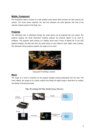 Image Restoration: The main of aim of this step is to remove noise from an given image. The simplest method involves using simple filters like low pass or median filters. In order to get better quality images more complex methods like Inpainting are used.Radio Frequency Identification<br />Radio frequency identification systems transmit the identity of an object wirelessly, using radio magnetic waves. The main purpose of a radio frequency identification system is to enable the transfer of a data via a portable device. The portable device is commonly known as tag. The data send by the tag is received and processed by a reader according to the needs of the application. The data send by the tag contains various information’s identification or location of the information, or specifics about the product that has been tagged, for example price, colour, date of purchase, etc. This technology gained importance because of its ability to track moving object. A typical radio frequency tag consists of a microchip attached to a radio antenna which is mounted on a substrate. To retrieve the data from the tag a reader is needed. A typical radio frequency reader consists of two antennas that emit radio waves and at the same are capable of accepting the signals from the tag. The reader then passes the information that it has received to a computer device in digital form. The computer then interprets this digital data and processes it. Radio frequency identification techniques are widely used in the fields like asset tracking, supply chain management, manufacturing, payment systems etc. One of the major advantages of devices using radio frequency technology over other similar devices is that RFID devices need not be positioned precisely relative to the scanner. But till then there are certain areas of concern for this technology. Some problem related to this technology is tag collision and reader collision. Usually the reader collision occurs when the signals from two or more readers overlap, while tag collision occurs when many tags are present in a small area.<br />                    <br />ADVANTAGES OF SIXTH SENSE DEVICES<br />Portable<br />One of the main advantages of the sixth sense devices is its small size and portability. It can be easily carried around without any difficulty. The prototype of the sixth sense is deigned in a such a way that it gives more importance to the portability factor. All the devices are light in weight and the smart phone can easily fit into the users pocket.<br />Support multi touch and multi user interaction<br />Multi touch and multi user interaction is another added feature of the sixth sense devices. Multi sensing technique allows the user to interact with system with more than one than one finger at a time.. Sixth sense devices also in-cooperates multi user functionality. This is typically useful for large interaction scenarios such as interactive  table tops and walls.     <br />Cost effective<br />The cost incurred for the construction of the sixth sense proto type is quiet low. It was made from parts collected together from common devices. And a typical sixth sense device cost up to $300. The sixth sense devices have not been made in large scale for commercial purpose. Once that happens it’s almost certain that the  device will cost much lower than the current price.<br />Connectedness between real world and digital world<br />Forming a connection between the real world and the digital world was the main aim of the sixth sense technology.<br />Data access directly from the machines in real time<br />With help of a sixth sense device the user can easily access data from any machine at real time speed. The user doesn’t require any machine-human interface to access the data. The data access through recognition of hand gestures is much easier and user friendlier compared to the text user interface or graphical user interface which requires keyboard or mouse.<br />Mind map the idea anywhere<br />With the advent of the sixth sense device, requirement of a platform or a screen to analyse and interpret the data has become obsolete. We can project the information into any any surface and can work and manage the data as per our convenience.<br />. <br />Open source software<br />The software that is used to interpret and analysis the data collected by the device is made open source. This enables other developers to contribute to the development of the system<br />APPLICATION<br />The sixth sense technology finds a lot of application in the modern world. The sixth sense devices bridge the gap by bringing the digital world into the real world and in that process allowing the users to interact with the information without the help of any machine interfaces. Prototypes of the sixth sense device have demonstrated viability, usefulness and flexibility of this new technology. According to the words of its developers the extend of use of this new device is only limited by the imagination of human beings. Some practical applications of the sixth sense technology is given below<br />Map Application<br />With the help of a map application the user can call upon any map of his/her choice and navigate through them by projecting the map on to any surface .By using the thumb and index fingers movements  the user can zoom in, zoom out or pan the selected map. <br />Taking Pictures<br />Another application of sixth sense devices is the implementation of a gestural camera. This camera takes the photo of the location user is looking at by detecting the framing gesture. After taking the desired number of photos we can project them onto any surfaces and then use gestures to sort through those photos and organize and resize them.<br />                                       <br />   The user taking making a pose gesture                          The camera takes the photo of the location                          <br />Drawing Application<br />The drawing application allows the user you to draw on any surface by tracking the fingertip movements of the user’s index finger. The pictures that are drawn by the user can be stored and replaced on any other surface. The user can also shuffle through various pictures and drawing by using the hand gesture movements<br />Making Calls<br />We can make calls with help of sixth sense device .The sixth sense device is used to project the keypad into your palm and the using that virtual keypad we can make calls to anyone.<br />Interacting with physical objects<br />The SixthSense system also helps to interact with physical objects we use in a better way. It augments physical objects by projecting more information about these objects projected on them. For example, a gesture of drawing a circle on the user’s wrist projects an analog watch on the users hand.   Similarly a newspaper can show live video news or dynamic information can be provided on a regular piece of paper<br />                                        <br />Newspaper showing live feeds                               an analog watch projected into the wrist<br />Getting Information<br />Sixth sense devices can be used for getting various information relating to our everyday life by getting in contact with objects<br />Product Information:<br />Sixth sense technology uses marker technology or image recognition techniques to recognize the objects we pick in our hand and then provide information relating to that product.<br />Book Information:<br />By holding and shuffling through the book pages, the sixth sense provides Amazon ratings on that book, other reviews and other relevant things related to the book.<br />Flight Updates:<br />With the help of the sixth sense technology it is no longer required to log into any sites for checking the status of the flights. The system will recognize your boarding pass and let you know whether the flight is on time or not.<br />Information About People:<br />With help of face recognition techniques the sixth sense devices are able to provide information about the people when we meet them. The sensor detects the face and checks the data base for the relevant information. The system will then project the relevant information about a person like what they do, where they work,<br />                               <br />Boarding pass showing current status                   The information about a person being projected <br />WAY FORWARD<br />Upcoming Projects Making Use Of the Sixth Sense Technology<br />Mouse less: <br />Mouse less is a concept which is developed in order to avoid the usage of mouse in computers. It helps to provide a familiarity of the physical mouse without actually requiring a physical mouse.<br />Even though the computer hardware technology has been developed to a greater extent, still there has been no proper substitute for a physical mouse. This new invention aims to  remove the requirement of having a physical mouse altogether but still it  provides the feeling  of a physical mouse that users are familiar with. It basically consists of an Infrared laser beam and an Infrared camera. Both laser and camera are embedded together with the computer. The laser beam module is modified with a line cap and placed such that it creates a plane of IR laser just above the surface the computer sits on. The user cups their hand, as if a physical mouse was present underneath, and the laser beam lights up the hand which is in contact with the surface. The IR camera detects those bright IR blobs using computer vision. The change in the position and arrangements of these blobs are interpreted as mouse cursor movement and mouse clicks.<br /> <br /> Third Eye:<br /> Third Eye is a new technique that enables multiple viewers to see different things on a same display screen at the same time.<br />With thirdEye, - We can have a public sign board where a Japanese tourist sees all the instructions in Japanese and an American in English. - We don't need to have the split screen in games now. Each player can see his/her personal view of the game on the TV screen. - Two people watching TV can watch their favuorite channel on a single TV screen. - A public display can show secret messages or patterns. - In the same movie theater, people can see different end of a suspense movie.<br /> Inktuitive:<br />Even though there has been a tremendous development of computer aided designing tools, still paper and pencil is the preferred by most of the designers ,especially in the earlier stages of designing <br />The project ‘inktuitive’ is aimed to combine the process of creation that is inherent in paper and pencil with the power of computing that the digital design tools provide. It also extends the natural work-practice of using physical paper by giving the pen the ability to control the design in physical three-dimensional space, freeing it from its tie to the paper. There always remains an intuition of pen and paper ,but the lines that have been drawn are be captured and translated into shapes in the digital world. The physical paper is augmented with overlaid digital strokes. The platform provides a novel interaction mechanism for drawing and designing using above the surface pen movements. In other words ‘inktuitive’ can be considered  as an intuitive physical design workspace that aims to bridge the gap and bring together the conventional design tools such as paper and pencil with the power and convenience of the digital tools for design.<br />TaPuma:<br /> TaPuma is the short form of Tangible Public Map. It is another attempt to bring the digital world nearer to the real world by exploring the techniques of sixth sense technology. Key word based search mechanism has vastly influenced and modified the ways in which we search information’s. The keyword based search allows the user to filter out the required data from the vast data that are available on search engines such as yahoo and google. TaPuMa allows people to use their own belongings, the objects they usually carry with them to access relevant and just-in-time information and locations of places from a public map. The project also explores and analyzes the advantages and challenges of this novel interaction mechanism, where real life objects serve as the interface for information acquirement. The broad concept behind the project TaPuMa is Object Amelioration, where the functions of everyday objects can be expanded by using their affordances or functionalities in a variety of different contexts.<br /> <br />CONCLUSION<br />The sixth sense technology and devices are definitely the way forward. The sixth sense recognizes the objects around us and displays the information relating to those objects in a real time environment. The sixth sense technology allows the user to interact the information through hand gestures. This is a quiet efficient way compared to the text and graphic based user interface. It has the potential to form the transparent user interface for accessing the information around us. . Even though the sixth sense devices are currently in development stages and have not been used in large now, it’s quiet predictable that this technology have the potential to revolutionise  the way in which we interacts with the digital world.<br />REFERNCES<br />http://www.ted.com/talks/pranav_mistry_the_thrilling_potential_of_sixthsense_technology.htm<br />http://www.commoncraft.com/augmented-reality-video<br />http://www.arcane-technologies.com/en/<br />http://en.wikipedia.org/wiki/Augmented_reality<br />http://www.rfidjournal.com/<br />http://www.ted.com/talks/pattie_maes_demos_the_sixth_sense.html<br />http://timesofindia.indiatimes.com/Health__Science/Sixth_sense_gizmo_a_sci-fi_reality/articleshow/4083978.cms<br />http://www.gesturetek.com/<br />