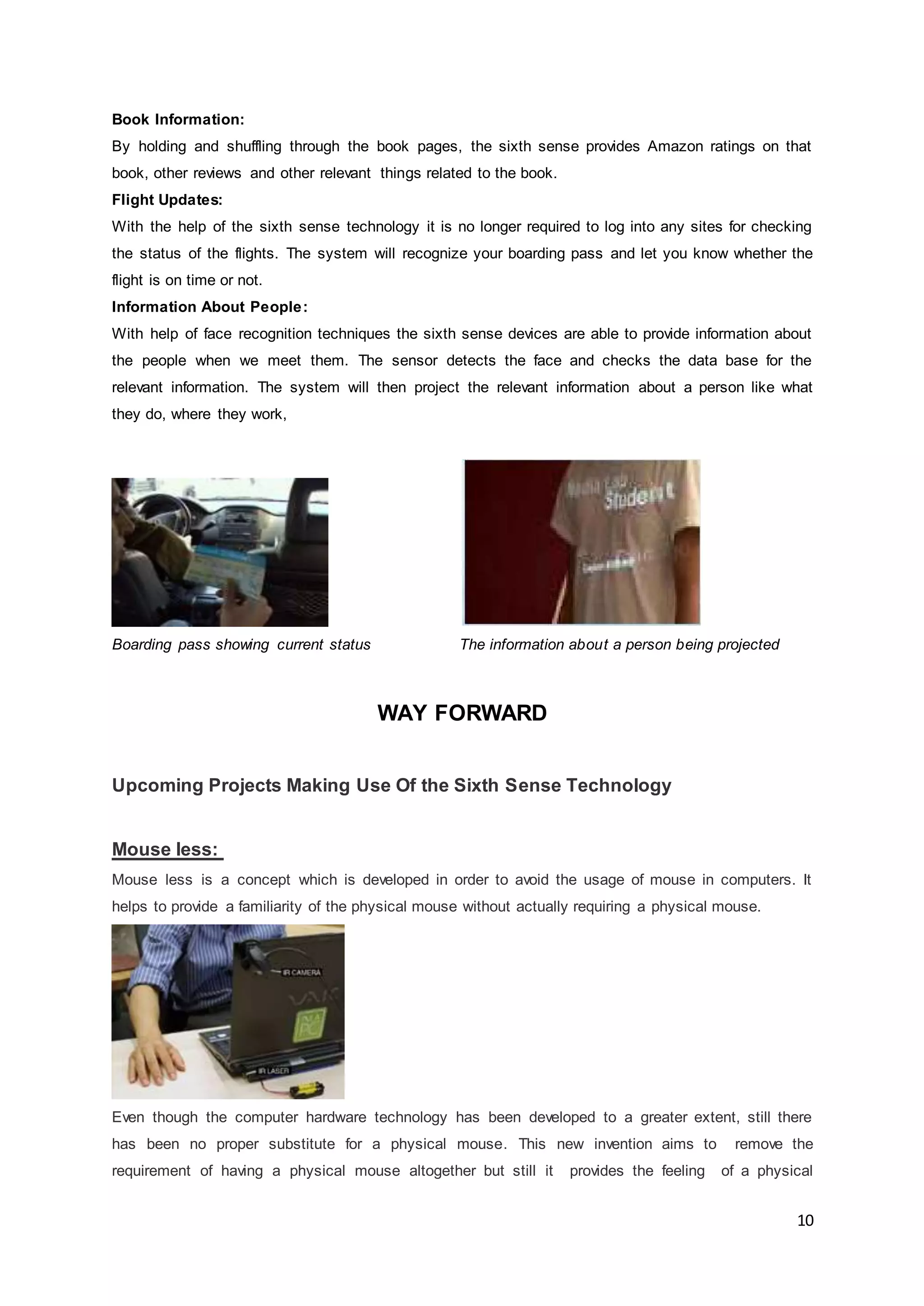 10
Book Information:
By holding and shuffling through the book pages, the sixth sense provides Amazon ratings on that
book, other reviews and other relevant things related to the book.
Flight Updates:
With the help of the sixth sense technology it is no longer required to log into any sites for checking
the status of the flights. The system will recognize your boarding pass and let you know whether the
flight is on time or not.
Information About People:
With help of face recognition techniques the sixth sense devices are able to provide information about
the people when we meet them. The sensor detects the face and checks the data base for the
relevant information. The system will then project the relevant information about a person like what
they do, where they work,
Boarding pass showing current status The information about a person being projected
WAY FORWARD
Upcoming Projects Making Use Of the Sixth Sense Technology
Mouse less:
Mouse less is a concept which is developed in order to avoid the usage of mouse in computers. It
helps to provide a familiarity of the physical mouse without actually requiring a physical mouse.
Even though the computer hardware technology has been developed to a greater extent, still there
has been no proper substitute for a physical mouse. This new invention aims to remove the
requirement of having a physical mouse altogether but still it provides the feeling of a physical
 
