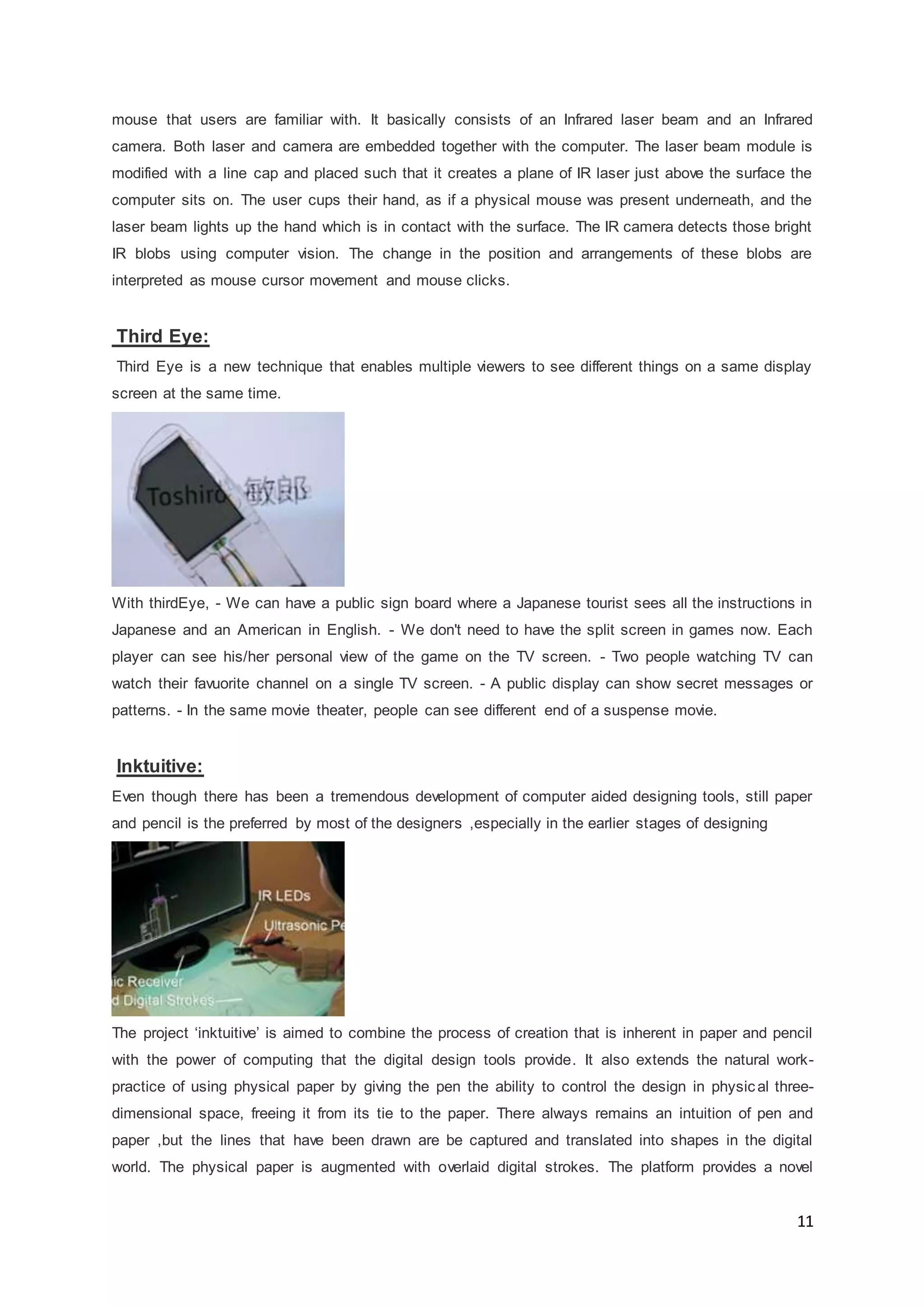 11
mouse that users are familiar with. It basically consists of an Infrared laser beam and an Infrared
camera. Both laser and camera are embedded together with the computer. The laser beam module is
modified with a line cap and placed such that it creates a plane of IR laser just above the surface the
computer sits on. The user cups their hand, as if a physical mouse was present underneath, and the
laser beam lights up the hand which is in contact with the surface. The IR camera detects those bright
IR blobs using computer vision. The change in the position and arrangements of these blobs are
interpreted as mouse cursor movement and mouse clicks.
Third Eye:
Third Eye is a new technique that enables multiple viewers to see different things on a same display
screen at the same time.
With thirdEye, - We can have a public sign board where a Japanese tourist sees all the instructions in
Japanese and an American in English. - We don't need to have the split screen in games now. Each
player can see his/her personal view of the game on the TV screen. - Two people watching TV can
watch their favuorite channel on a single TV screen. - A public display can show secret messages or
patterns. - In the same movie theater, people can see different end of a suspense movie.
Inktuitive:
Even though there has been a tremendous development of computer aided designing tools, still paper
and pencil is the preferred by most of the designers ,especially in the earlier stages of designing
The project ‘inktuitive’ is aimed to combine the process of creation that is inherent in paper and pencil
with the power of computing that the digital design tools provide. It also extends the natural work-
practice of using physical paper by giving the pen the ability to control the design in physic al three-
dimensional space, freeing it from its tie to the paper. There always remains an intuition of pen and
paper ,but the lines that have been drawn are be captured and translated into shapes in the digital
world. The physical paper is augmented with overlaid digital strokes. The platform provides a novel
 