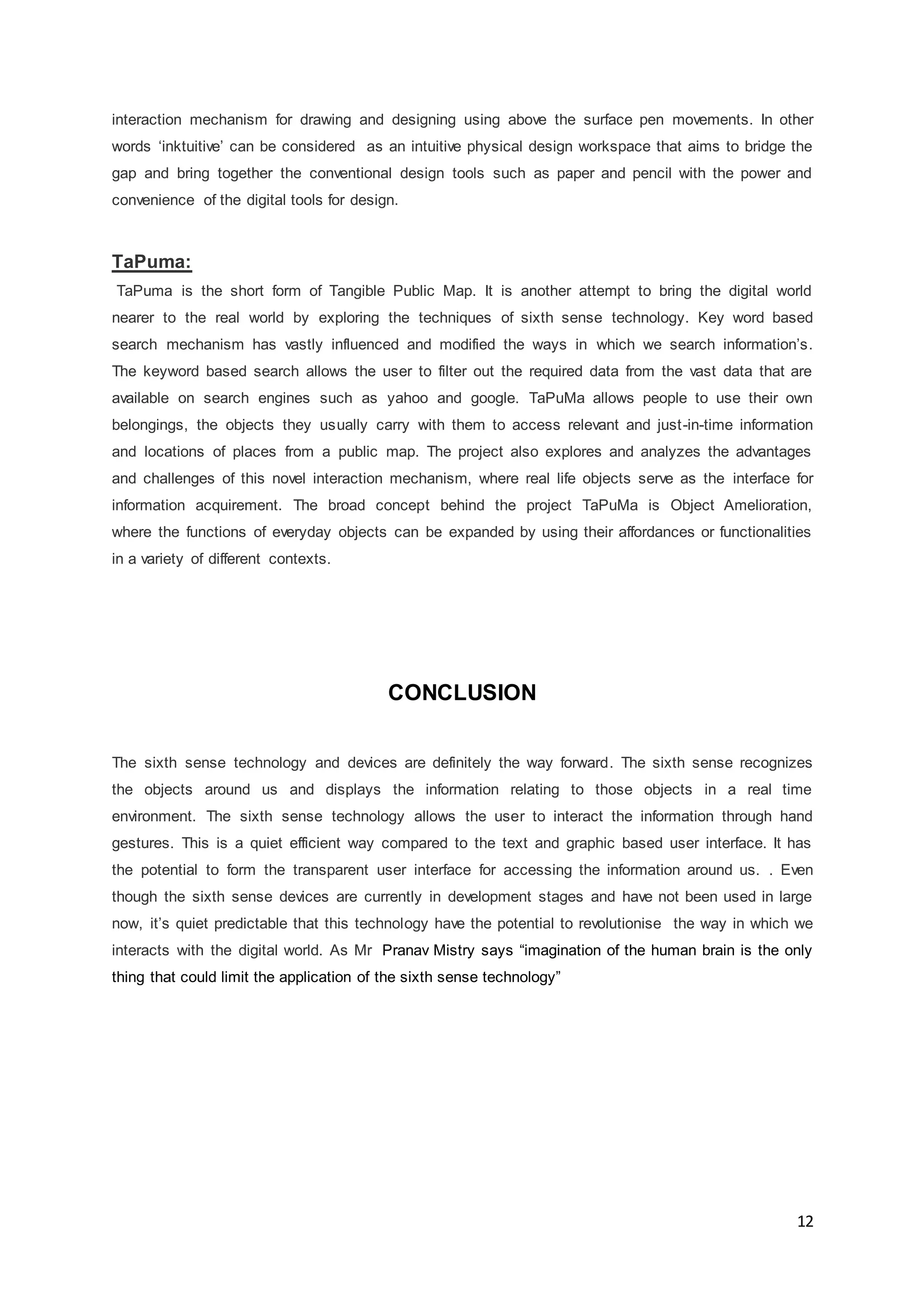 12
interaction mechanism for drawing and designing using above the surface pen movements. In other
words ‘inktuitive’ can be considered as an intuitive physical design workspace that aims to bridge the
gap and bring together the conventional design tools such as paper and pencil with the power and
convenience of the digital tools for design.
TaPuma:
TaPuma is the short form of Tangible Public Map. It is another attempt to bring the digital world
nearer to the real world by exploring the techniques of sixth sense technology. Key word based
search mechanism has vastly influenced and modified the ways in which we search information’s.
The keyword based search allows the user to filter out the required data from the vast data that are
available on search engines such as yahoo and google. TaPuMa allows people to use their own
belongings, the objects they usually carry with them to access relevant and just-in-time information
and locations of places from a public map. The project also explores and analyzes the advantages
and challenges of this novel interaction mechanism, where real life objects serve as the interface for
information acquirement. The broad concept behind the project TaPuMa is Object Amelioration,
where the functions of everyday objects can be expanded by using their affordances or functionalities
in a variety of different contexts.
CONCLUSION
The sixth sense technology and devices are definitely the way forward. The sixth sense recognizes
the objects around us and displays the information relating to those objects in a real time
environment. The sixth sense technology allows the user to interact the information through hand
gestures. This is a quiet efficient way compared to the text and graphic based user interface. It has
the potential to form the transparent user interface for accessing the information around us. . Even
though the sixth sense devices are currently in development stages and have not been used in large
now, it’s quiet predictable that this technology have the potential to revolutionise the way in which we
interacts with the digital world. As Mr Pranav Mistry says “imagination of the human brain is the only
thing that could limit the application of the sixth sense technology”
 