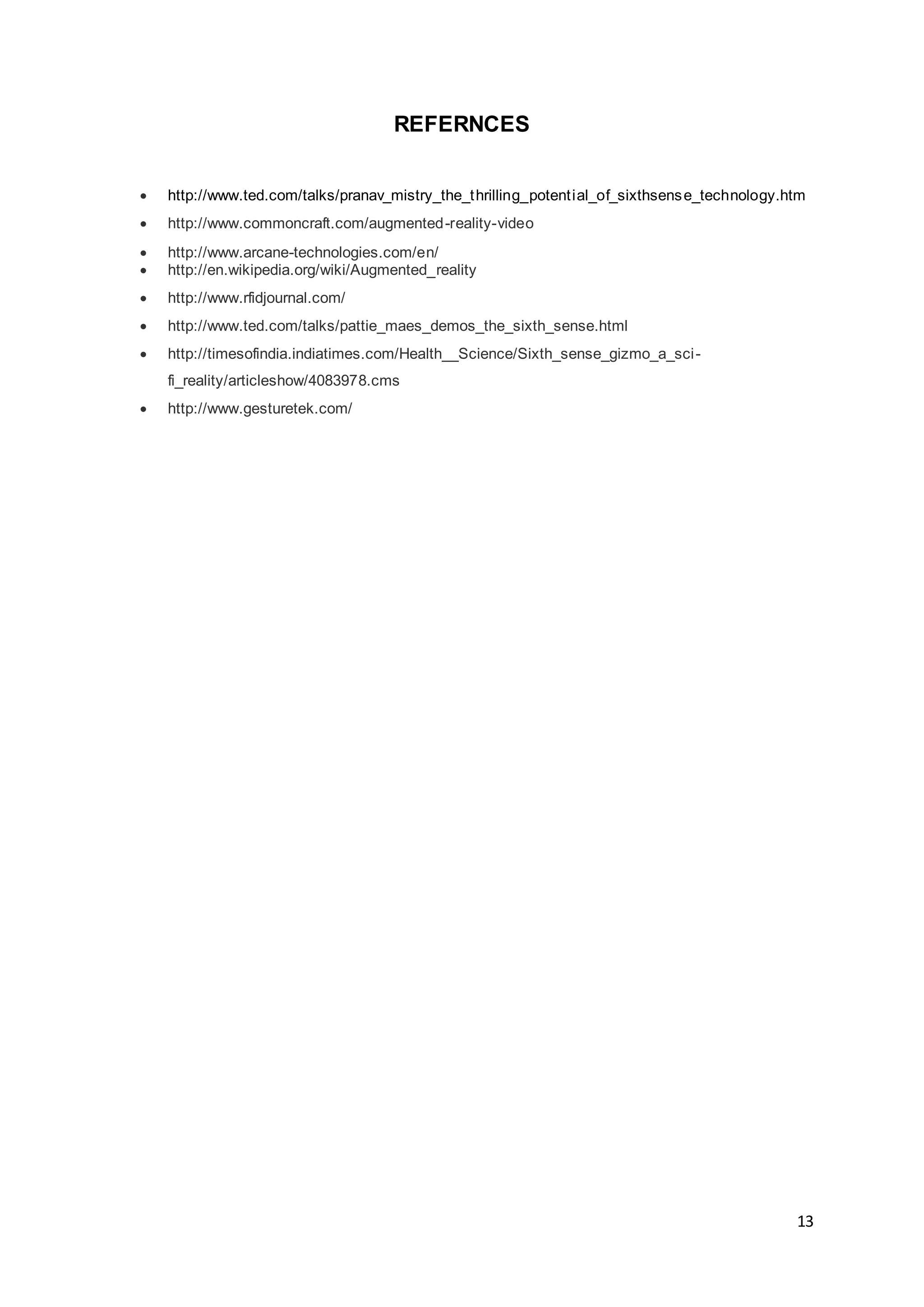 13
REFERNCES
 http://www.ted.com/talks/pranav_mistry_the_thrilling_potential_of_sixthsense_technology.htm
 http://www.commoncraft.com/augmented-reality-video
 http://www.arcane-technologies.com/en/
 http://en.wikipedia.org/wiki/Augmented_reality
 http://www.rfidjournal.com/
 http://www.ted.com/talks/pattie_maes_demos_the_sixth_sense.html
 http://timesofindia.indiatimes.com/Health__Science/Sixth_sense_gizmo_a_sci-
fi_reality/articleshow/4083978.cms
 http://www.gesturetek.com/
 