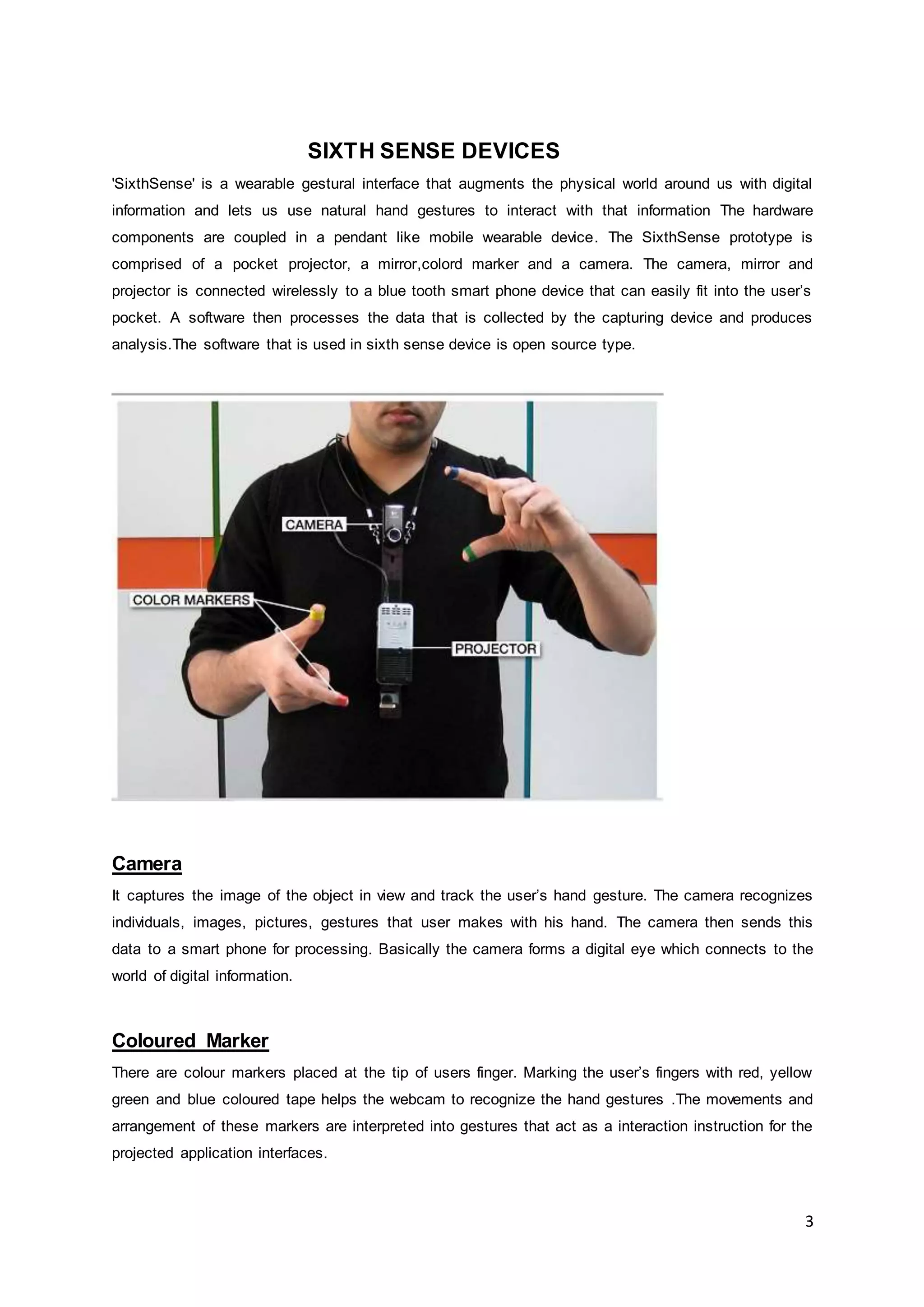 3
SIXTH SENSE DEVICES
'SixthSense' is a wearable gestural interface that augments the physical world around us with digital
information and lets us use natural hand gestures to interact with that information The hardware
components are coupled in a pendant like mobile wearable device. The SixthSense prototype is
comprised of a pocket projector, a mirror,colord marker and a camera. The camera, mirror and
projector is connected wirelessly to a blue tooth smart phone device that can easily fit into the user’s
pocket. A software then processes the data that is collected by the capturing device and produces
analysis.The software that is used in sixth sense device is open source type.
Camera
It captures the image of the object in view and track the user’s hand gesture. The camera recognizes
individuals, images, pictures, gestures that user makes with his hand. The camera then sends this
data to a smart phone for processing. Basically the camera forms a digital eye which connects to the
world of digital information.
Coloured Marker
There are colour markers placed at the tip of users finger. Marking the user’s fingers with red, yellow
green and blue coloured tape helps the webcam to recognize the hand gestures .The movements and
arrangement of these markers are interpreted into gestures that act as a interaction instruction for the
projected application interfaces.
 