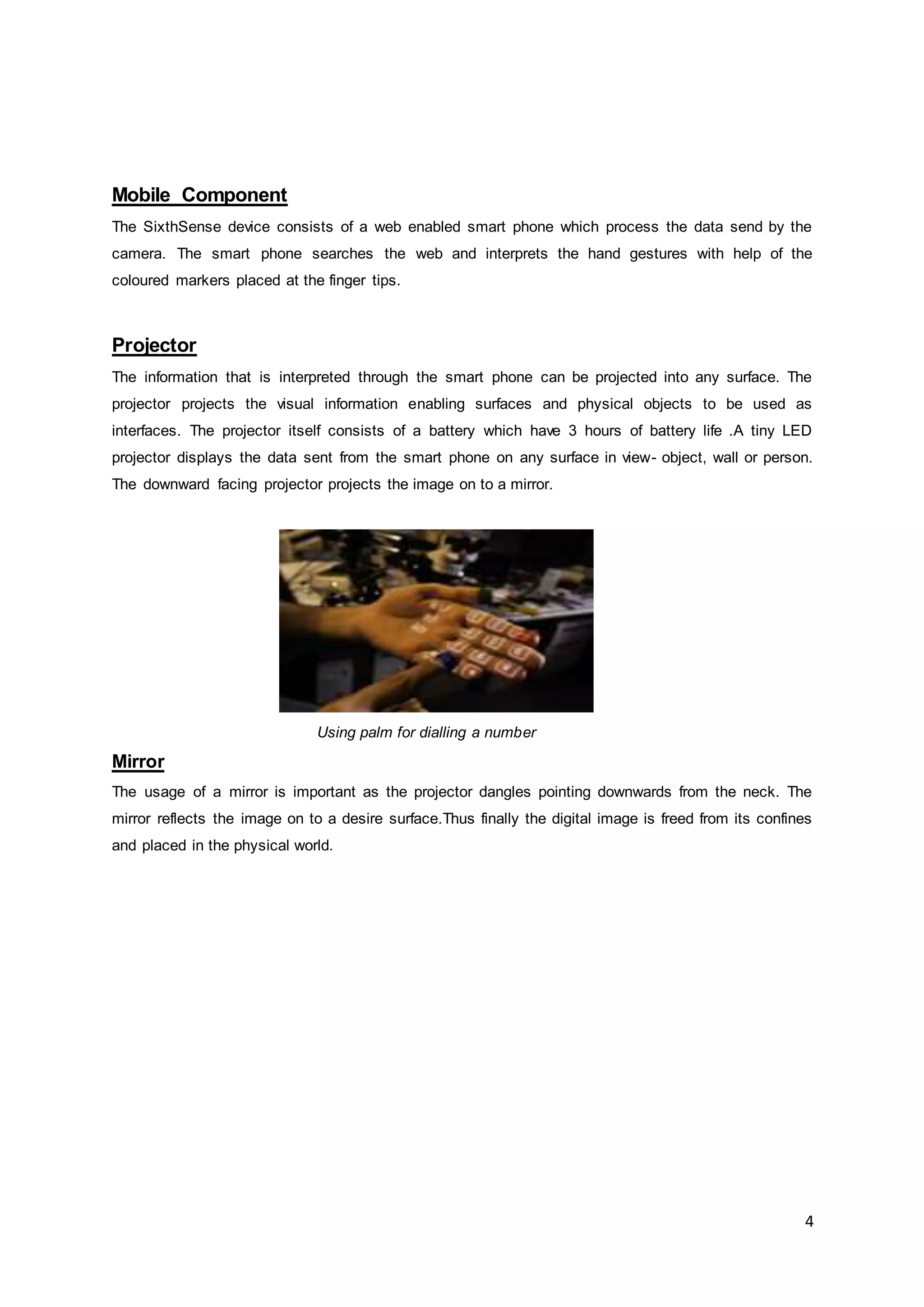 4
Mobile Component
The SixthSense device consists of a web enabled smart phone which process the data send by the
camera. The smart phone searches the web and interprets the hand gestures with help of the
coloured markers placed at the finger tips.
Projector
The information that is interpreted through the smart phone can be projected into any surface. The
projector projects the visual information enabling surfaces and physical objects to be used as
interfaces. The projector itself consists of a battery which have 3 hours of battery life .A tiny LED
projector displays the data sent from the smart phone on any surface in view- object, wall or person.
The downward facing projector projects the image on to a mirror.
Using palm for dialling a number
Mirror
The usage of a mirror is important as the projector dangles pointing downwards from the neck. The
mirror reflects the image on to a desire surface.Thus finally the digital image is freed from its confines
and placed in the physical world.
 