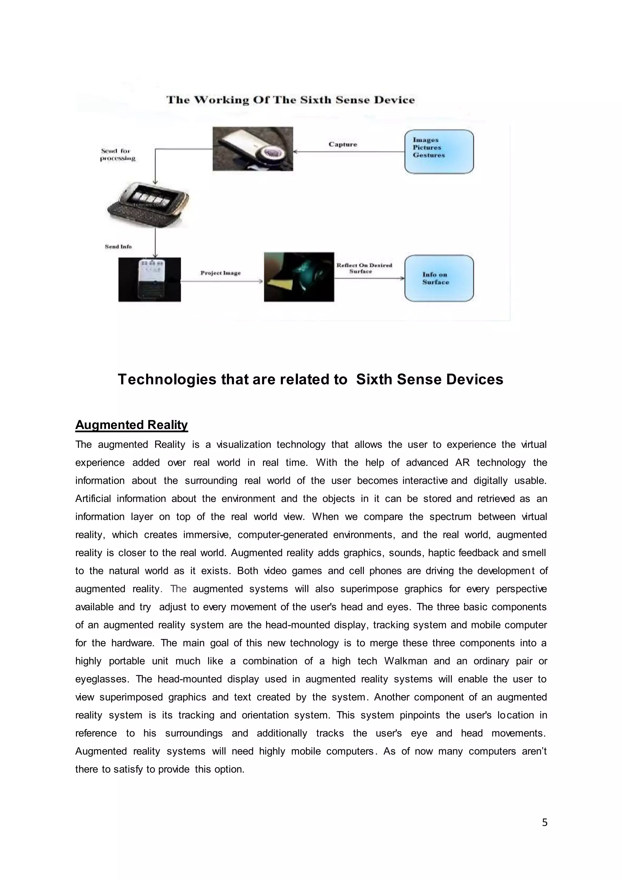 5
Technologies that are related to Sixth Sense Devices
Augmented Reality
The augmented Reality is a visualization technology that allows the user to experience the virtual
experience added over real world in real time. With the help of advanced AR technology the
information about the surrounding real world of the user becomes interactive and digitally usable.
Artificial information about the environment and the objects in it can be stored and retrieved as an
information layer on top of the real world view. When we compare the spectrum between virtual
reality, which creates immersive, computer-generated environments, and the real world, augmented
reality is closer to the real world. Augmented reality adds graphics, sounds, haptic feedback and smell
to the natural world as it exists. Both video games and cell phones are driving the development of
augmented reality. The augmented systems will also superimpose graphics for every perspective
available and try adjust to every movement of the user's head and eyes. The three basic components
of an augmented reality system are the head-mounted display, tracking system and mobile computer
for the hardware. The main goal of this new technology is to merge these three components into a
highly portable unit much like a combination of a high tech Walkman and an ordinary pair or
eyeglasses. The head-mounted display used in augmented reality systems will enable the user to
view superimposed graphics and text created by the system. Another component of an augmented
reality system is its tracking and orientation system. This system pinpoints the user's location in
reference to his surroundings and additionally tracks the user's eye and head movements.
Augmented reality systems will need highly mobile computers. As of now many computers aren’t
there to satisfy to provide this option.
 