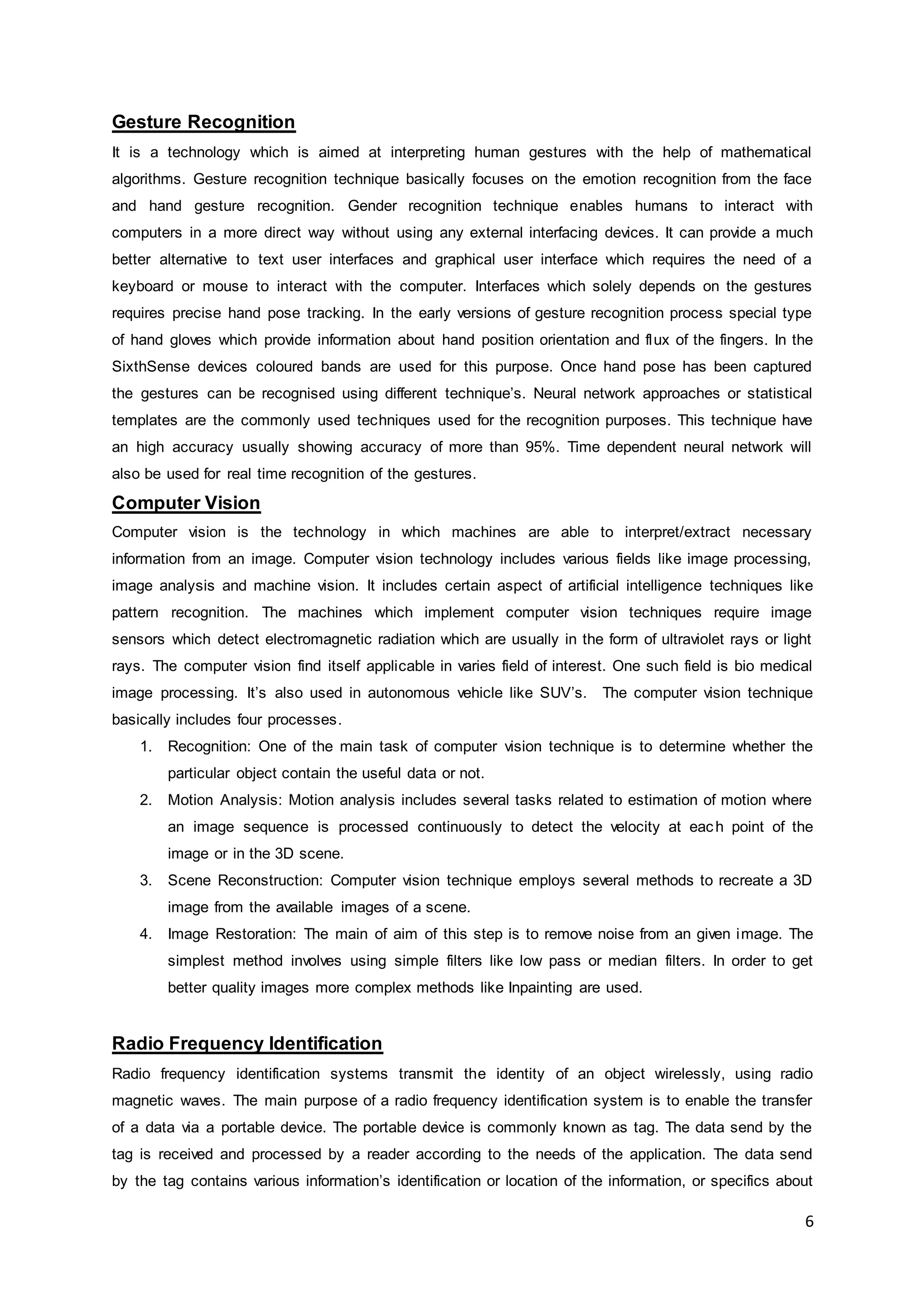 6
Gesture Recognition
It is a technology which is aimed at interpreting human gestures with the help of mathematical
algorithms. Gesture recognition technique basically focuses on the emotion recognition from the face
and hand gesture recognition. Gender recognition technique enables humans to interact with
computers in a more direct way without using any external interfacing devices. It can provide a much
better alternative to text user interfaces and graphical user interface which requires the need of a
keyboard or mouse to interact with the computer. Interfaces which solely depends on the gestures
requires precise hand pose tracking. In the early versions of gesture recognition process special type
of hand gloves which provide information about hand position orientation and flux of the fingers. In the
SixthSense devices coloured bands are used for this purpose. Once hand pose has been captured
the gestures can be recognised using different technique’s. Neural network approaches or statistical
templates are the commonly used techniques used for the recognition purposes. This technique have
an high accuracy usually showing accuracy of more than 95%. Time dependent neural network will
also be used for real time recognition of the gestures.
Computer Vision
Computer vision is the technology in which machines are able to interpret/extract necessary
information from an image. Computer vision technology includes various fields like image processing,
image analysis and machine vision. It includes certain aspect of artificial intelligence techniques like
pattern recognition. The machines which implement computer vision techniques require image
sensors which detect electromagnetic radiation which are usually in the form of ultraviolet rays or light
rays. The computer vision find itself applicable in varies field of interest. One such field is bio medical
image processing. It’s also used in autonomous vehicle like SUV’s. The computer vision technique
basically includes four processes.
1. Recognition: One of the main task of computer vision technique is to determine whether the
particular object contain the useful data or not.
2. Motion Analysis: Motion analysis includes several tasks related to estimation of motion where
an image sequence is processed continuously to detect the velocity at each point of the
image or in the 3D scene.
3. Scene Reconstruction: Computer vision technique employs several methods to recreate a 3D
image from the available images of a scene.
4. Image Restoration: The main of aim of this step is to remove noise from an given image. The
simplest method involves using simple filters like low pass or median filters. In order to get
better quality images more complex methods like Inpainting are used.
Radio Frequency Identification
Radio frequency identification systems transmit the identity of an object wirelessly, using radio
magnetic waves. The main purpose of a radio frequency identification system is to enable the transfer
of a data via a portable device. The portable device is commonly known as tag. The data send by the
tag is received and processed by a reader according to the needs of the application. The data send
by the tag contains various information’s identification or location of the information, or specifics about
 