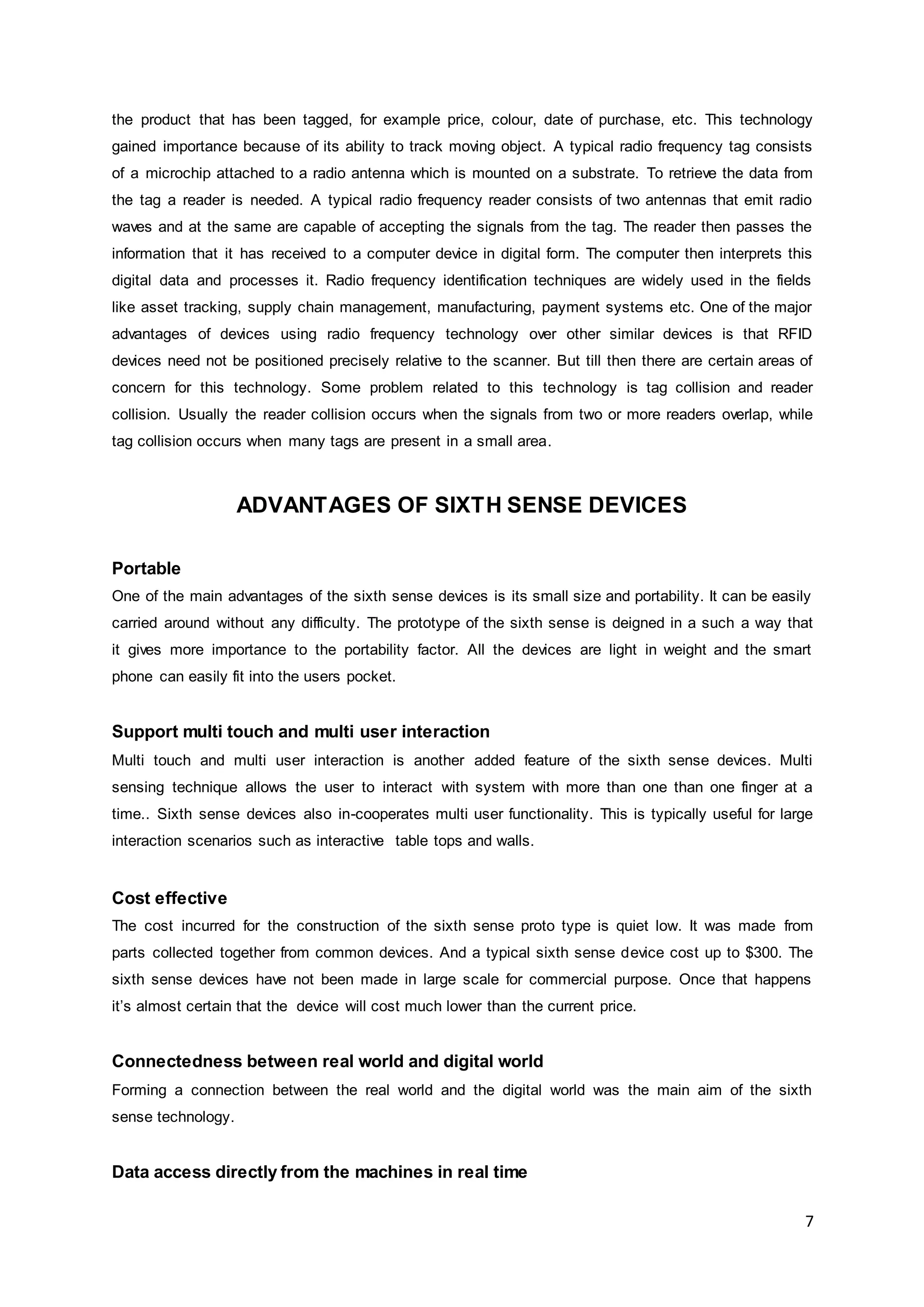 7
the product that has been tagged, for example price, colour, date of purchase, etc. This technology
gained importance because of its ability to track moving object. A typical radio frequency tag consists
of a microchip attached to a radio antenna which is mounted on a substrate. To retrieve the data from
the tag a reader is needed. A typical radio frequency reader consists of two antennas that emit radio
waves and at the same are capable of accepting the signals from the tag. The reader then passes the
information that it has received to a computer device in digital form. The computer then interprets this
digital data and processes it. Radio frequency identification techniques are widely used in the fields
like asset tracking, supply chain management, manufacturing, payment systems etc. One of the major
advantages of devices using radio frequency technology over other similar devices is that RFID
devices need not be positioned precisely relative to the scanner. But till then there are certain areas of
concern for this technology. Some problem related to this technology is tag collision and reader
collision. Usually the reader collision occurs when the signals from two or more readers overlap, while
tag collision occurs when many tags are present in a small area.
ADVANTAGES OF SIXTH SENSE DEVICES
Portable
One of the main advantages of the sixth sense devices is its small size and portability. It can be easily
carried around without any difficulty. The prototype of the sixth sense is deigned in a such a way that
it gives more importance to the portability factor. All the devices are light in weight and the smart
phone can easily fit into the users pocket.
Support multi touch and multi user interaction
Multi touch and multi user interaction is another added feature of the sixth sense devices. Multi
sensing technique allows the user to interact with system with more than one than one finger at a
time.. Sixth sense devices also in-cooperates multi user functionality. This is typically useful for large
interaction scenarios such as interactive table tops and walls.
Cost effective
The cost incurred for the construction of the sixth sense proto type is quiet low. It was made from
parts collected together from common devices. And a typical sixth sense device cost up to $300. The
sixth sense devices have not been made in large scale for commercial purpose. Once that happens
it’s almost certain that the device will cost much lower than the current price.
Connectedness between real world and digital world
Forming a connection between the real world and the digital world was the main aim of the sixth
sense technology.
Data access directly from the machines in real time
 