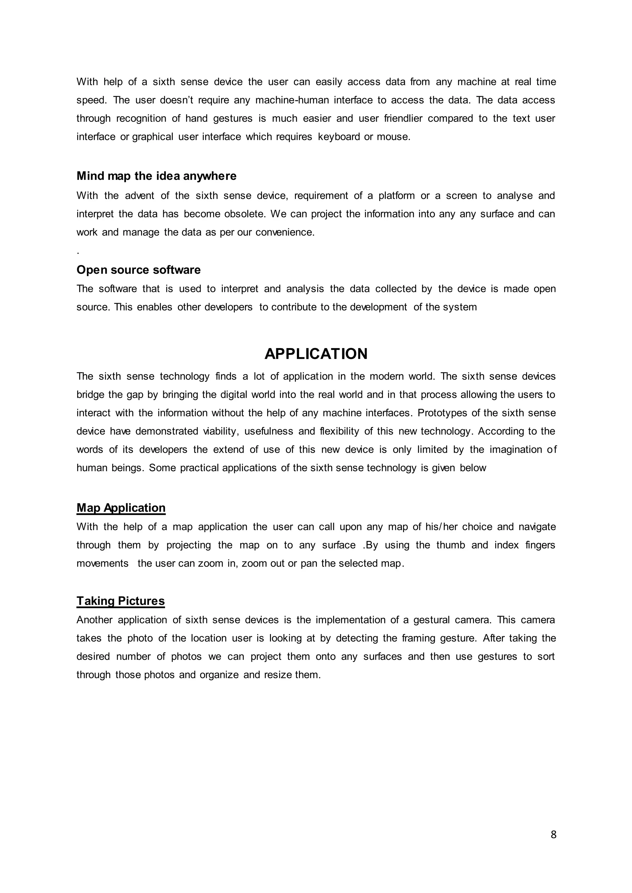 8
With help of a sixth sense device the user can easily access data from any machine at real time
speed. The user doesn’t require any machine-human interface to access the data. The data access
through recognition of hand gestures is much easier and user friendlier compared to the text user
interface or graphical user interface which requires keyboard or mouse.
Mind map the idea anywhere
With the advent of the sixth sense device, requirement of a platform or a screen to analyse and
interpret the data has become obsolete. We can project the information into any any surface and can
work and manage the data as per our convenience.
.
Open source software
The software that is used to interpret and analysis the data collected by the device is made open
source. This enables other developers to contribute to the development of the system
APPLICATION
The sixth sense technology finds a lot of application in the modern world. The sixth sense devices
bridge the gap by bringing the digital world into the real world and in that process allowing the users to
interact with the information without the help of any machine interfaces. Prototypes of the sixth sense
device have demonstrated viability, usefulness and flexibility of this new technology. According to the
words of its developers the extend of use of this new device is only limited by the imagination of
human beings. Some practical applications of the sixth sense technology is given below
Map Application
With the help of a map application the user can call upon any map of his/her choice and navigate
through them by projecting the map on to any surface .By using the thumb and index fingers
movements the user can zoom in, zoom out or pan the selected map.
Taking Pictures
Another application of sixth sense devices is the implementation of a gestural camera. This camera
takes the photo of the location user is looking at by detecting the framing gesture. After taking the
desired number of photos we can project them onto any surfaces and then use gestures to sort
through those photos and organize and resize them.
 