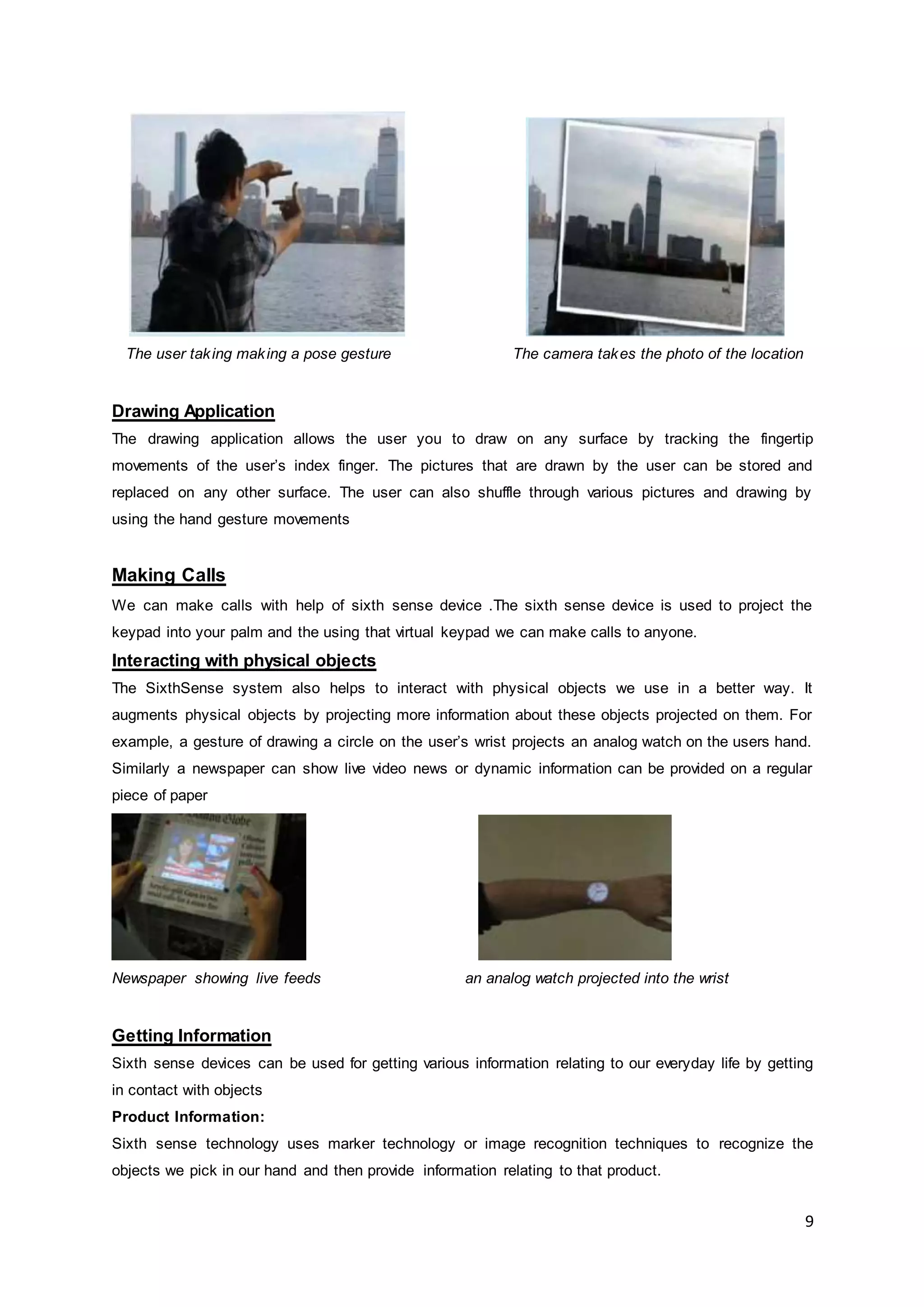 9
The user taking making a pose gesture The camera takes the photo of the location
Drawing Application
The drawing application allows the user you to draw on any surface by tracking the fingertip
movements of the user’s index finger. The pictures that are drawn by the user can be stored and
replaced on any other surface. The user can also shuffle through various pictures and drawing by
using the hand gesture movements
Making Calls
We can make calls with help of sixth sense device .The sixth sense device is used to project the
keypad into your palm and the using that virtual keypad we can make calls to anyone.
Interacting with physical objects
The SixthSense system also helps to interact with physical objects we use in a better way. It
augments physical objects by projecting more information about these objects projected on them. For
example, a gesture of drawing a circle on the user’s wrist projects an analog watch on the users hand.
Similarly a newspaper can show live video news or dynamic information can be provided on a regular
piece of paper
Newspaper showing live feeds an analog watch projected into the wrist
Getting Information
Sixth sense devices can be used for getting various information relating to our everyday life by getting
in contact with objects
Product Information:
Sixth sense technology uses marker technology or image recognition techniques to recognize the
objects we pick in our hand and then provide information relating to that product.
 