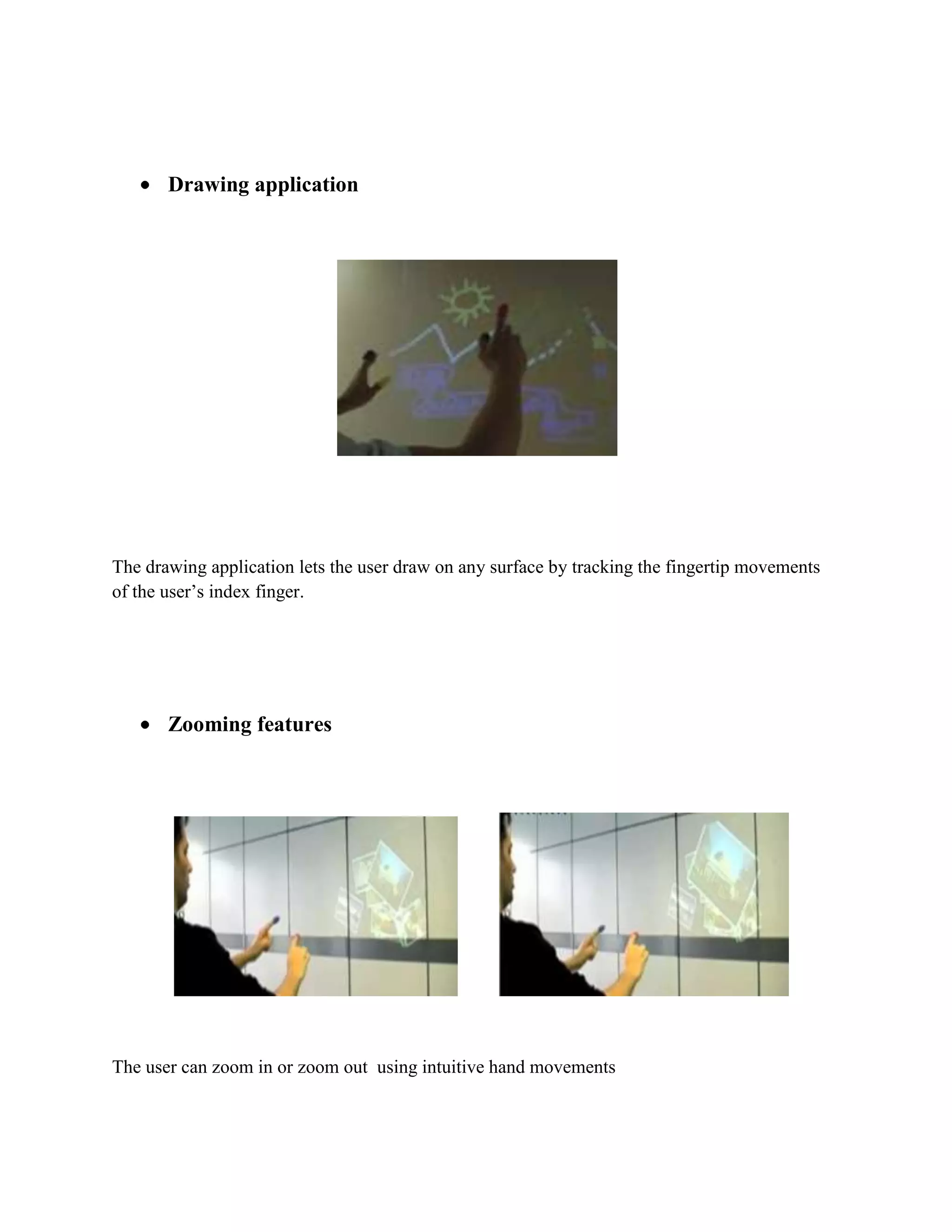                        With the map application we can call up the map of our choice and then use thumbs and index fingers to navigate the map <br />Check the time <br />Draw a circle on your wrist to get a virtual watch that gives you the correct time <br />Create multimedia reading experiences                            <br />Sixth Sense can be programmed to project related videos onto newspaper articles you are reading <br />Drawing application <br />The drawing application lets the user draw on any surface by tracking the fingertip movements of the user’s index finger.<br />Zooming features                  <br />The user can zoom in or zoom out  using intuitive hand movements <br />Get product information Sixth Sense uses image recognition  or marker technology to recognize products we pick up, then feeds us information on those products <br /> <br />Get book informationThe system can project Amazon ratings on that book, as well as reviews and other relevant information.<br />Get flight updatesThe system will recognize your boarding pass and let you know whether your flight is on time and if the gate has changed. <br />Feed information on people  The system will project relevant information about a person such as what they do, where they work, and so on. <br />Take pictures<br />   <br /> If you fashion your index fingers and thumbs into a square (\"
framing\"
 gesture), the system will snap a photo. <br />After taking the desired number of photos, we can project them onto a surface, and use gestures to sort through the photos, and organize and resize them. <br />ADVANTAGES <br />Portable