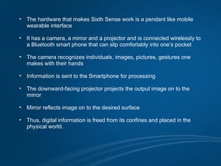 •   The hardware that makes Sixth Sense work is a pendant like mobile
    wearable interface

•   It has a camera, a mirror and a projector and is connected wirelessly to
    a Bluetooth smart phone that can slip comfortably into one’s pocket

•   The camera recognizes individuals, images, pictures, gestures one
    makes with their hands

•   Information is sent to the Smartphone for processing

•   The downward-facing projector projects the output image on to the
    mirror

•   Mirror reflects image on to the desired surface

•   Thus, digital information is freed from its confines and placed in the
    physical world.
 