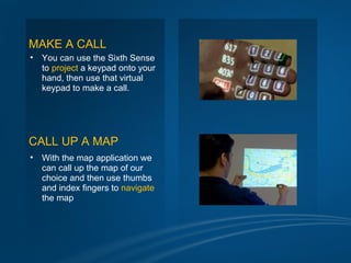 MAKE A CALL
•   You can use the Sixth Sense
    to project a keypad onto your
    hand, then use that virtual
    keypad to make a call.




CALL UP A MAP
•   With the map application we
    can call up the map of our
    choice and then use thumbs
    and index fingers to navigate
    the map
 
