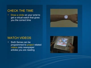 CHECK THE TIME
•   Draw a circle on your wrist to
    get a virtual watch that gives
    you the correct time




WATCH VIDEOS
•   Sixth Sense can be
    programmed to project related
    videos onto newspaper
    articles you are reading
 