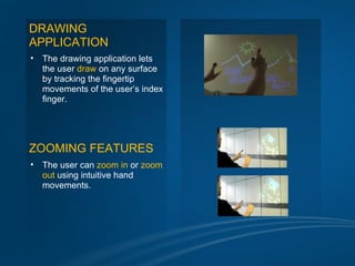 DRAWING
APPLICATION
•   The drawing application lets
    the user draw on any surface
    by tracking the fingertip
    movements of the user’s index
    finger.




ZOOMING FEATURES
•   The user can zoom in or zoom
    out using intuitive hand
    movements.
 