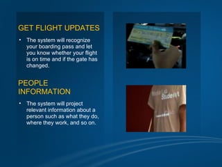 GET FLIGHT UPDATES
•   The system will recognize
    your boarding pass and let
    you know whether your flight
    is on time and if the gate has
    changed.


PEOPLE
INFORMATION
•   The system will project
    relevant information about a
    person such as what they do,
    where they work, and so on.
 