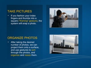 TAKE PICTURES
•   If you fashion your index
    fingers and thumbs into a
    square ("framing" gesture), the
    system will snap a photo.




ORGANIZE PHOTOS
•   After taking the desired
    number of photos, we can
    project them onto a surface,
    and use gestures to sort
    through the photos, and
    organize and resize them.
 