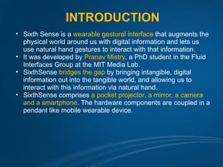 INTRODUCTION
• Sixth Sense is a wearable gestural interface that augments the
  physical world around us with digital information and lets us
  use natural hand gestures to interact with that information.
• It was developed by Pranav Mistry, a PhD student in the Fluid
  Interfaces Group at the MIT Media Lab.
• SixthSense bridges the gap by bringing intangible, digital
  information out into the tangible world, and allowing us to
  interact with this information via natural hand.
• SixthSense comprises a pocket projector, a mirror, a camera
  and a smartphone. The hardware components are coupled in a
  pendant like mobile wearable device.
 