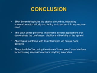 CONCLUSION

•   Sixth Sense recognizes the objects around us, displaying
    information automatically and letting us to access it in any way we
    need

•   The Sixth Sense prototype implements several applications that
    demonstrate the usefulness, viability and flexibility of the system

•   Allowing us to interact with this information via natural hand
    gestures

•   The potential of becoming the ultimate "transparent" user interface
    for accessing information about everything around us
 