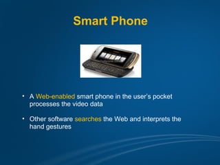 Smart Phone




• A Web-enabled smart phone in the user’s pocket
  processes the video data

• Other software searches the Web and interprets the
  hand gestures
 
