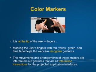 Color Markers




• It is at the tip of the user’s fingers .

• Marking the user’s fingers with red, yellow, green, and
  blue tape helps the webcam recognize gestures

• The movements and arrangements of these makers are
  interpreted into gestures that act as interaction
  instructions for the projected application interfaces.
 