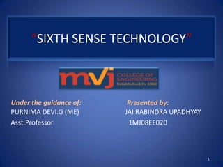 “SIXTH SENSE TECHNOLOGY”



Under the guidance of:    Presented by:
PURNIMA DEVI.G (ME)      JAI RABINDRA UPADHYAY
Asst.Professor            1MJ08EE020



                                                 1
 