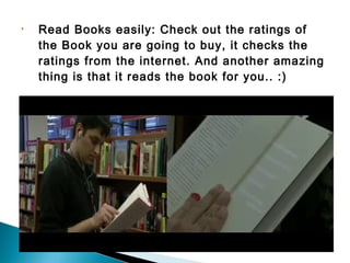 • Read Books easily: Check out the ratings of
the Book you are going to buy, it checks the
ratings from the internet. And another amazing
thing is that it reads the book for you.. :)
 