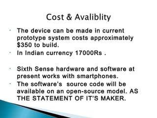 • The device can be made in current
prototype system costs approximately
$350 to build.
• In Indian currency 17000Rs .
• Sixth Sense hardware and software at
present works with smartphones.
• The software’s source code will be
available on an open-source model. AS
THE STATEMENT OF IT’S MAKER.
 