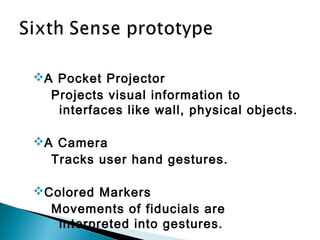 A Pocket Projector
Projects visual information to
interfaces like wall, physical objects.
A Camera
Tracks user hand gestures.
Colored Markers
Movements of fiducials are
interpreted into gestures.
 