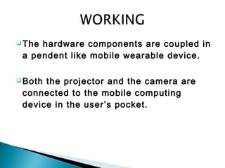 The hardware components are coupled in
a pendent like mobile wearable device.
 Both the projector and the camera are
connected to the mobile computing
device in the user’s pocket.
 