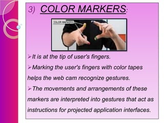 3) COLOR MARKERS:

It is at the tip of user's fingers.
Marking the user's fingers with color tapes
helps the web cam recognize gestures.
The movements and arrangements of these

markers are interpreted into gestures that act as
instructions for projected application interfaces.

 