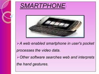 SMARTPHONE:

A web enabled smartphone in user's pocket
processes the video data.
Other software searches web and interprets
the hand gestures.

 