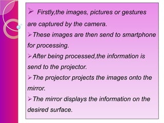 Firstly,the images, pictures or gestures
are captured by the camera.
These images are then send to smartphone

for processing.
After being processed,the information is
send to the projector.
The projector projects the images onto the
mirror.

The mirror displays the information on the
desired surface.

 