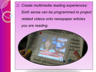2) Create multimedia reading experiences:
Sixth sense can be programmed to project
related videos onto newspaper articles

you are reading.

 