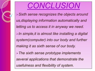 CONCLUSION
Sixth

sense recognizes the objects around

us,displaying information automatically and

letting us to access it in anyway we need.
In

simple,it is almost like installing a digital

system(computer) into our body and further
making it as sixth sense of our body.
The

sixth sense prototype implements

several applications that demonstrate the
usefulness and flexibility of system.

 
