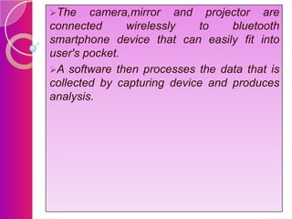 The

camera,mirror and projector are
connected
wirelessly
to
bluetooth
smartphone device that can easily fit into
user's pocket.
A software then processes the data that is
collected by capturing device and produces
analysis.

 