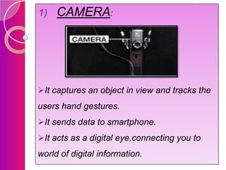1)

CAMERA:

It captures an object in view and tracks the
users hand gestures.
It sends data to smartphone.

It acts as a digital eye,connecting you to
world of digital information.

 