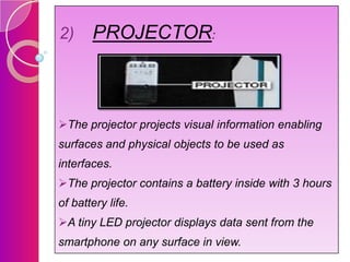 2)

PROJECTOR:

The projector projects visual information enabling
surfaces and physical objects to be used as
interfaces.
The projector contains a battery inside with 3 hours
of battery life.
A tiny LED projector displays data sent from the
smartphone on any surface in view.

 