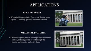 APPLICATIONS
TAKE PICTURES
 If you fashion your index fingers and thumbs into a
square ( “framing” gesture) we can take a snap.

ORGANIZE PICTURES
 After taking the photos, we can project them onto a
surface, and use gestures to sort through the
photos, and organize and resize them.

 