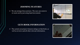ZOOMING FEATURES
 We can arrange those pictures. The user can zoom in
or zoom out by just using hand movements

GETS BOOK INFORMATION
 The system can project Amazon ratings on that book, as
well as reviews and all other relevant information.

 