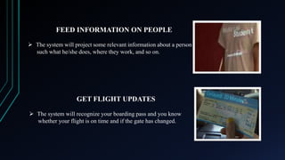 FEED INFORMATION ON PEOPLE
 The system will project some relevant information about a person
such what he/she does, where they work, and so on.

GET FLIGHT UPDATES
 The system will recognize your boarding pass and you know
whether your flight is on time and if the gate has changed.

 