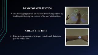DRAWING APPLICATION
 The drawing application lets the user draw on any surface by
tracking the fingertip movements of the user’s index finger

CHECK THE TIME
 Draw a circle on your wrist to get virtual watch that gives
you the correct time

 