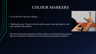 COLOUR MARKERS
 It is at the tip of the user’s fingers.

 Marking the user’s fingers with red, yellow, green, blue tape help the web
cam recognize the gestures.

 The movement and arrangement of these makers are interpreted into gestures
that act as interaction instructions for the projected application interfaces

 