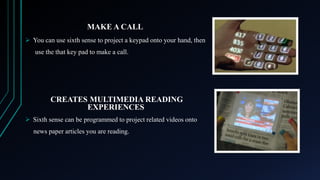 MAKE A CALL
 You can use sixth sense to project a keypad onto your hand, then
use the that key pad to make a call.

CREATES MULTIMEDIA READING
EXPERIENCES
 Sixth sense can be programmed to project related videos onto
news paper articles you are reading.

 
